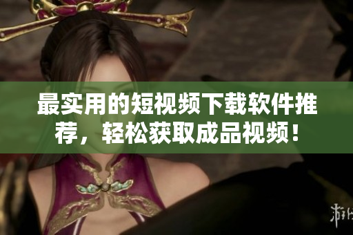 最实用的短视频下载软件推荐，轻松获取成品视频！