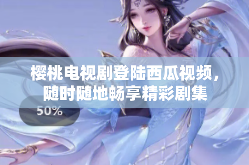 樱桃电视剧登陆西瓜视频，随时随地畅享精彩剧集