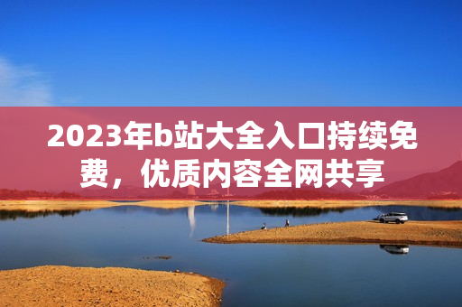 2023年b站大全入口持续免费，优质内容全网共享