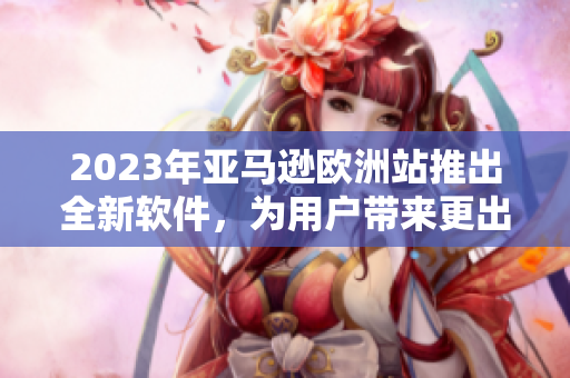 2023年亚马逊欧洲站推出全新软件，为用户带来更出色的购物体验