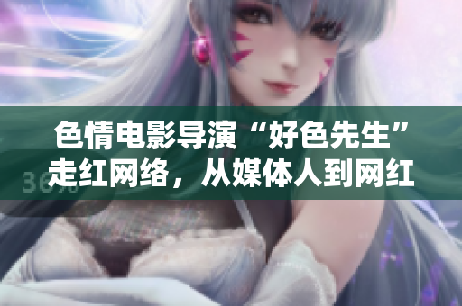 色情电影导演“好色先生”走红网络，从媒体人到网红共话网络与人性