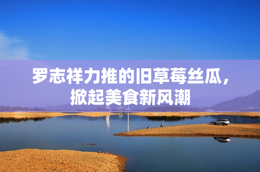 罗志祥力推的旧草莓丝瓜，掀起美食新风潮