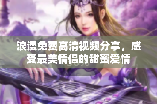浪漫免费高清视频分享，感受最美情侣的甜蜜爱情