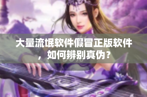 大量流氓软件假冒正版软件，如何辨别真伪？