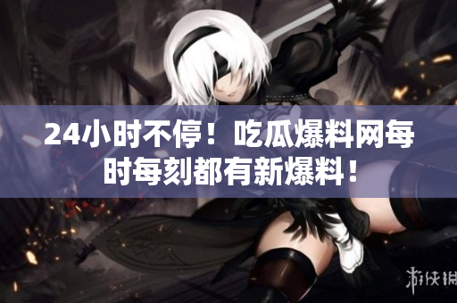 24小时不停！吃瓜爆料网每时每刻都有新爆料！