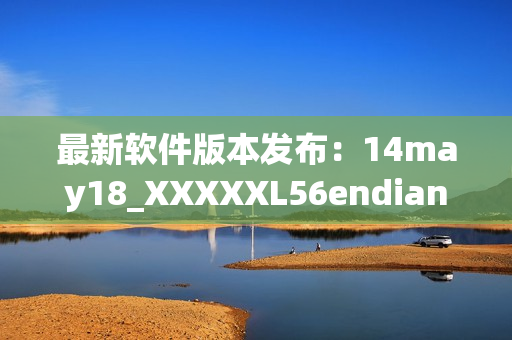 最新软件版本发布：14may18_XXXXXL56endian缅北(1)