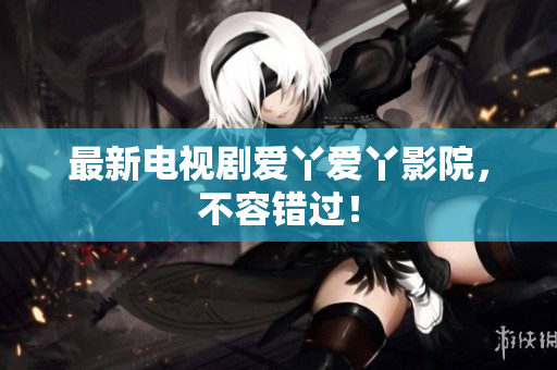 最新电视剧爱丫爱丫影院，不容错过！