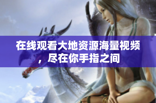 在线观看大地资源海量视频，尽在你手指之间