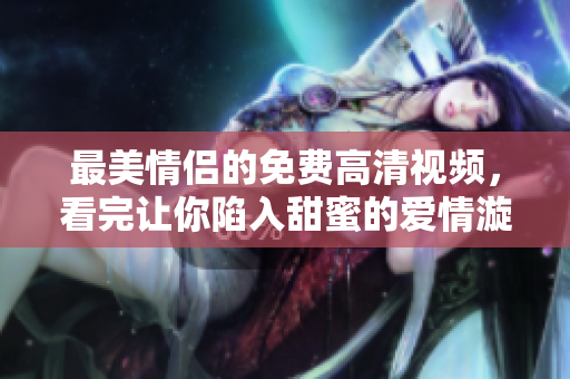 最美情侣的免费高清视频，看完让你陷入甜蜜的爱情漩涡！