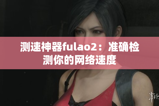 测速神器fulao2：准确检测你的网络速度