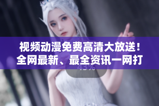 视频动漫免费高清大放送！全网最新、最全资讯一网打尽