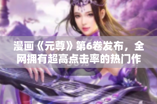 漫画《元尊》第6卷发布，全网拥有超高点击率的热门作品！