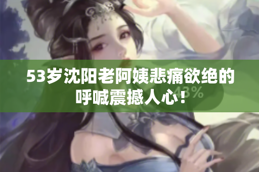 53岁沈阳老阿姨悲痛欲绝的呼喊震撼人心！