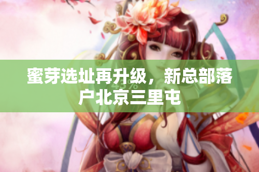 蜜芽选址再升级，新总部落户北京三里屯