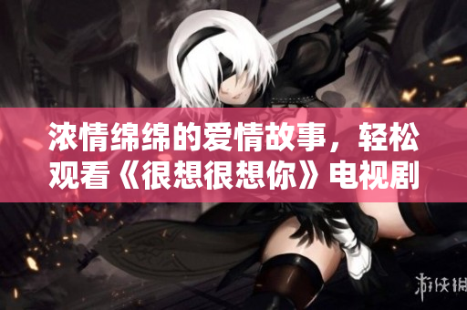 浓情绵绵的爱情故事，轻松观看《很想很想你》电视剧免费完整版