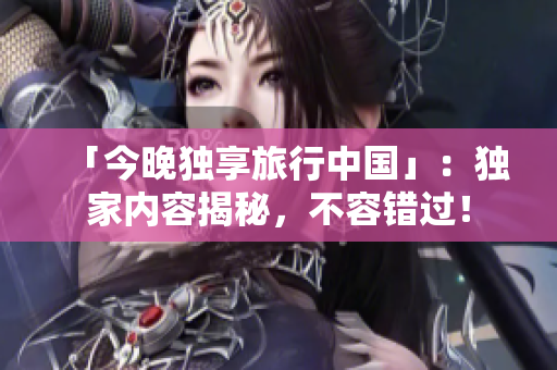 「今晚独享旅行中国」：独家内容揭秘，不容错过！