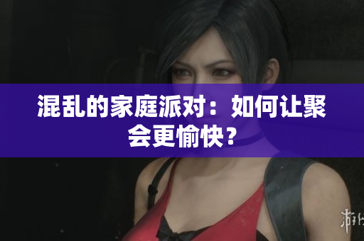 混乱的家庭派对：如何让聚会更愉快？