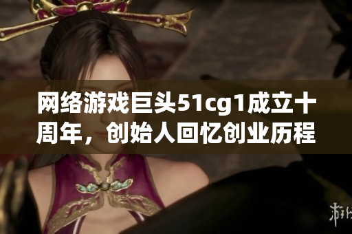 网络游戏巨头51cg1成立十周年，创始人回忆创业历程