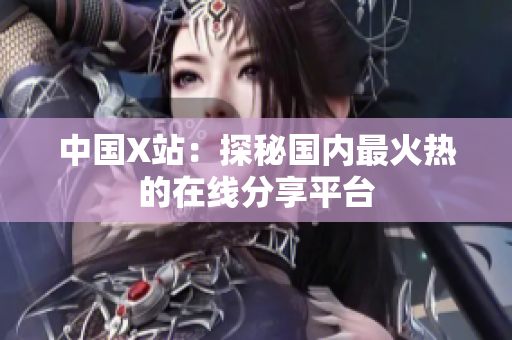 中国X站：探秘国内最火热的在线分享平台