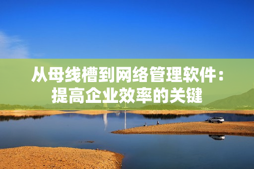 从母线槽到网络管理软件：提高企业效率的关键