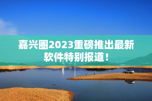 嘉兴圈2023重磅推出最新软件特别报道！