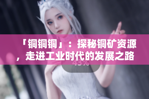 「铜铜铜」：探秘铜矿资源，走进工业时代的发展之路