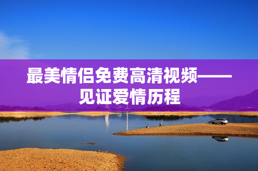 最美情侣免费高清视频——见证爱情历程
