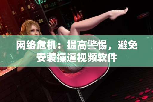 网络危机：提高警惕，避免安装操逼视频软件