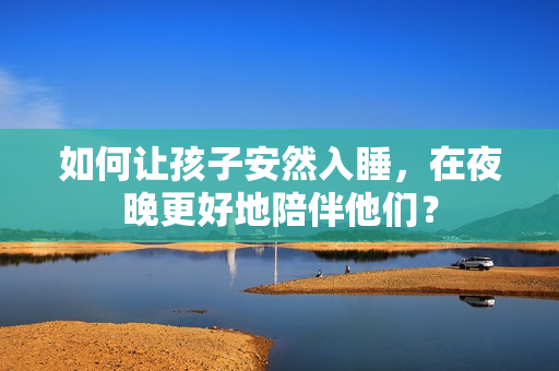 如何让孩子安然入睡，在夜晚更好地陪伴他们？