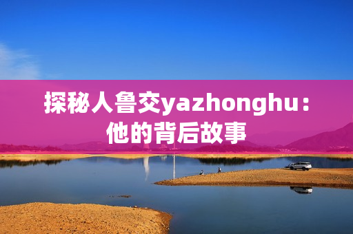 探秘人鲁交yazhonghu：他的背后故事