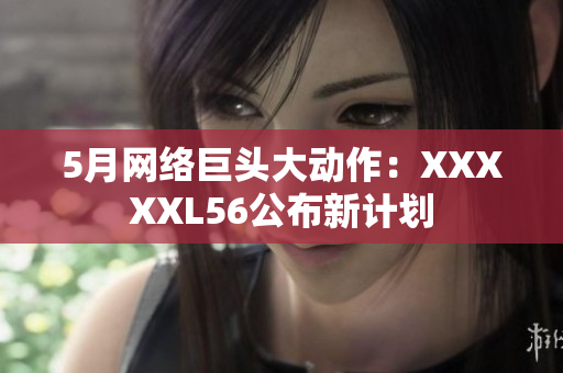 5月网络巨头大动作：XXXXXL56公布新计划