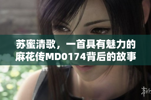 苏蜜清歌，一首具有魅力的麻花传MD0174背后的故事