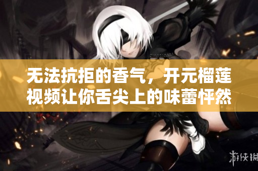 无法抗拒的香气，开元榴莲视频让你舌尖上的味蕾怦然心动