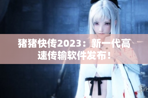 猪猪快传2023：新一代高速传输软件发布！