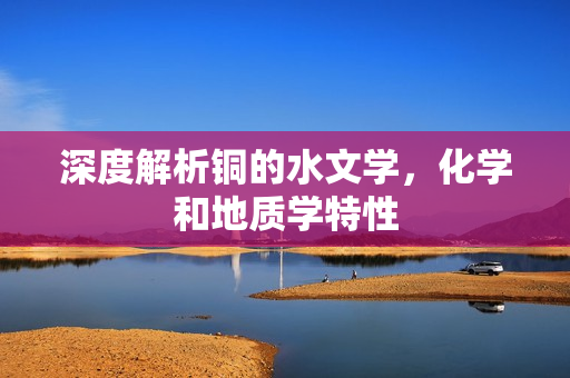 深度解析铜的水文学，化学和地质学特性