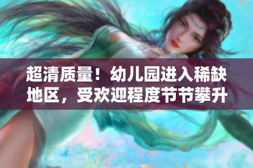 超清质量！幼儿园进入稀缺地区，受欢迎程度节节攀升