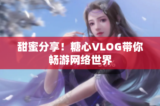 甜蜜分享！糖心VLOG带你畅游网络世界