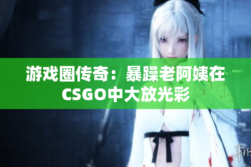 游戏圈传奇：暴躁老阿姨在CSGO中大放光彩