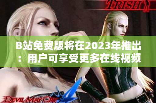 B站免费版将在2023年推出：用户可享受更多在线视频内容