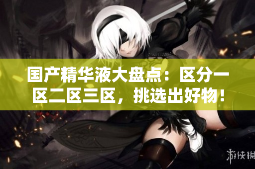 国产精华液大盘点：区分一区二区三区，挑选出好物！