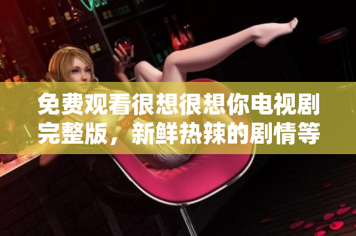 免费观看很想很想你电视剧完整版，新鲜热辣的剧情等你来！