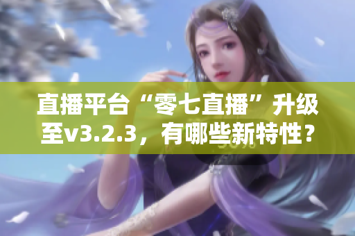 直播平台“零七直播”升级至v3.2.3，有哪些新特性？