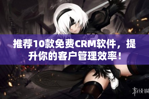 推荐10款免费CRM软件，提升你的客户管理效率！