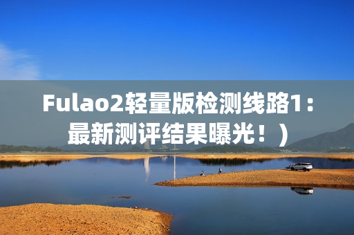 Fulao2轻量版检测线路1：最新测评结果曝光！)