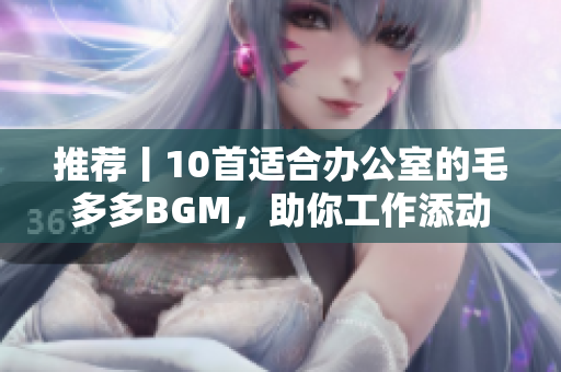 推荐丨10首适合办公室的毛多多BGM，助你工作添动力