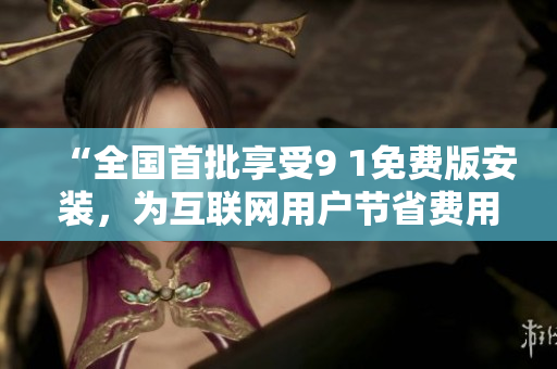“全国首批享受9 1免费版安装，为互联网用户节省费用”