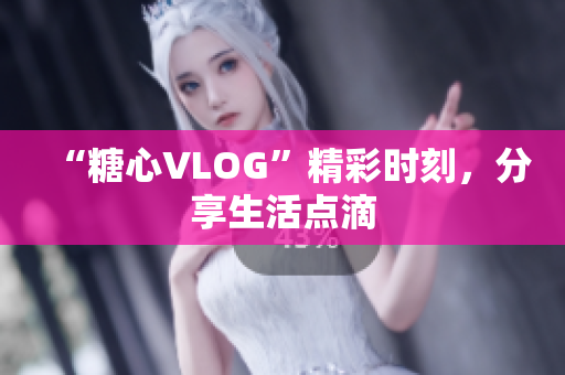 “糖心VLOG”精彩时刻，分享生活点滴