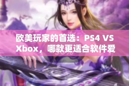 欧美玩家的首选：PS4 VS Xbox，哪款更适合软件爱好者？