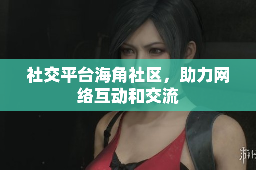 社交平台海角社区，助力网络互动和交流