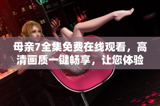 母亲7全集免费在线观看，高清画质一键畅享，让您体验极致视听享受！